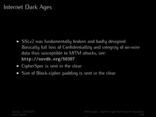 Internet Dark Ages 
I SSLv2 was fundamentally broken and badly designed. 
Basically full loss of Confidentiallity and integrity of on-wire 
data thus susceptible to MITM attacks, see: 
http://osvdb.org/56387 
I CipherSpec is sent in the clear 
I Size of Block-cipher padding is sent in the clear 
Hack.lu - 21/10/2014 Bettercrypto - Applied Crypto Hardening for Sysadmins 
Aaron Zauner 2/36 
 