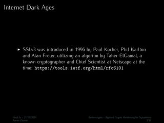 Internet Dark Ages 
I SSLv3 was introduced in 1996 by Paul Kocher, Phil Karlton 
and Alan Freier, utilizing an algoritm by Taher ElGamal, a 
known cryptographer and Chief Scientist at Netscape at the 
time: https://tools.ietf.org/html/rfc6101 
Hack.lu - 21/10/2014 Bettercrypto - Applied Crypto Hardening for Sysadmins 
Aaron Zauner 3/36 
 