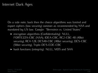 Internet Dark Ages 
On a side note; back then the choice algorithms was limited and 
export ciphers (low security) common as recommended by NSA and 
mandated by US law. Google: “Bernstein vs. United States” 
I encryption algorithms (Confidentiality): NULL, 
FORTEZZA-CBC (NSA), IDEA-CBC, RC2-CBC-40 (40bit 
security), RC4-128, DES40-CBC (40bit security), DES-CBC 
(56bit security), Triple-DES-EDE-CBC 
I hash functions (integrity): NULL, MD5 and SHA 
Hack.lu - 21/10/2014 Bettercrypto - Applied Crypto Hardening for Sysadmins 
Aaron Zauner 4/36 
 