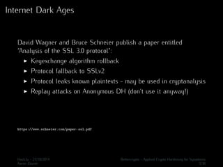 Internet Dark Ages 
David Wagner and Bruce Schneier publish a paper entitled 
“Analysis of the SSL 3.0 protocol”: 
I Keyexchange algorithm rollback 
I Protocol fallback to SSLv2 
I Protocol leaks known plaintexts - may be used in cryptanalysis 
I Replay attacks on Anonymous DH (don’t use it anyway!) 
https://www.schneier.com/paper-ssl.pdf 
Hack.lu - 21/10/2014 Bettercrypto - Applied Crypto Hardening for Sysadmins 
Aaron Zauner 5/36 
 