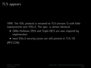 TLS appears 
1999. The SSL protocol is renamed to TLS (version 1) with little 
improvements over SSLv3. The spec. is almost identical. 
I Diffie-Hellman, DSS and Triple-DES are now required by 
implementors 
I most SSLv3 security issues are still present in TLS 1.0 
(RFC2246) 
Hack.lu - 21/10/2014 Bettercrypto - Applied Crypto Hardening for Sysadmins 
Aaron Zauner 6/36 
 