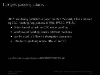 TLS gets padding attacks 
2002. Vaudenay publishes a paper entitled “Security Flaws Induced 
by CBC Padding Applications to SSL, IPSEC, WTLS...” 
I Side-channel attack on CBC mode padding 
I valid/invalid padding causes different reactions 
I can be used to influence decryption operations 
I introduces “padding oracle attacks” in SSL 
http://www.iacr.org/cryptodb/archive/2002/EUROCRYPT/2850/2850.pdf 
Hack.lu - 21/10/2014 Bettercrypto - Applied Crypto Hardening for Sysadmins 
Aaron Zauner 7/36 
 