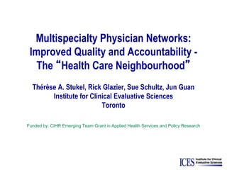 Multispecialty Physician Networks:
Improved Quality and Accountability -
The “Health Care Neighbourhood”
Thérèse A. Stukel, Rick Glazier, Sue Schultz, Jun Guan
Institute for Clinical Evaluative Sciences
Toronto
Funded by: CIHR Emerging Team Grant in Applied Health Services and Policy Research
 