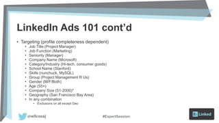 LinkedIn Ads 101 cont’d
• Targeting (profile completeness dependent)
• Job Title (Project Manager)
• Job Function (Marketing)
• Seniority (Manager)
• Company Name (Microsoft)
• Category/Industry (Hi-tech, consumer goods)
• School Name (Stanford)
• Skills (nunchuck, MySQL)
• Group (Project Management R Us)
• Gender (M/F/Both)
• Age (55+)
• Company Size (51-2000)*
• Geography (San Francisco Bay Area)
• In any combination
• Exclusions on all except Geo
#ExpertSession
 