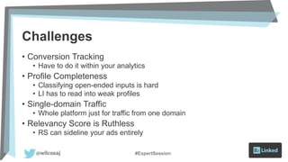 Challenges
• Conversion Tracking
• Have to do it within your analytics
• Profile Completeness
• Classifying open-ended inputs is hard
• LI has to read into weak profiles
• Single-domain Traffic
• Whole platform just for traffic from one domain
• Relevancy Score is Ruthless
• RS can sideline your ads entirely
#ExpertSession
 