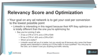 Relevancy Score and Optimization
• Your goal on any ad network is to get your cost per conversion
to the lowest possible point
• LinkedIn is interesting in this regard because their KPI they optimize on
is totally different than the one you’re optimizing for.
• Say you’re running 2 ads.
• A has a CTR of .61% and a CPA of $48
• B has a CTR of .40% and a CPA of $41
• Which ad is better?
• LinkedIn would tell you A is better, but you would say B because who cares that fewer
people were interested in clicking on it if the traffic is more qualified? You only pay by
the click, so it doesn’t cost you anything but traffic velocity.
#ExpertSession
 