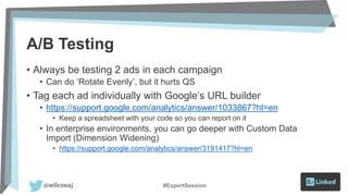 A/B Testing
• Always be testing 2 ads in each campaign
• Can do ‘Rotate Evenly’, but it hurts QS
• Tag each ad individually with Google’s URL builder
• https://support.google.com/analytics/answer/1033867?hl=en
• Keep a spreadsheet with your code so you can report on it
• In enterprise environments, you can go deeper with Custom Data
Import (Dimension Widening)
• https://support.google.com/analytics/answer/3191417?hl=en
#ExpertSession
 