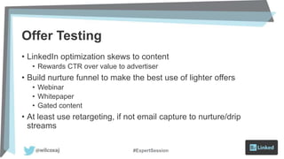 Offer Testing
• LinkedIn optimization skews to content
• Rewards CTR over value to advertiser
• Build nurture funnel to make the best use of lighter offers
• Webinar
• Whitepaper
• Gated content
• At least use retargeting, if not email capture to nurture/drip
streams
#ExpertSession
 