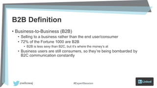 B2B Definition
• Business-to-Business (B2B)
• Selling to a business rather than the end user/consumer
• 72% of the Fortune 1000 are B2B
• B2B is less sexy than B2C, but it’s where the money’s at
• Business users are still consumers, so they’re being bombarded by
B2C communication constantly
#ExpertSession
 