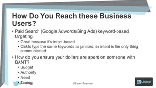 How Do You Reach these Business
Users?
• Paid Search (Google Adwords/Bing Ads) keyword-based
targeting
• Great because it’s intent-based
• CEOs type the same keywords as janitors, so intent is the only thing
communicated
• How do you ensure your dollars are spent on someone with
BANT?
• Budget
• Authority
• Need
• Timing #ExpertSession
 
