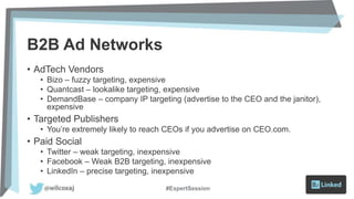 B2B Ad Networks
• AdTech Vendors
• Bizo – fuzzy targeting, expensive
• Quantcast – lookalike targeting, expensive
• DemandBase – company IP targeting (advertise to the CEO and the janitor),
expensive
• Targeted Publishers
• You’re extremely likely to reach CEOs if you advertise on CEO.com.
• Paid Social
• Twitter – weak targeting, inexpensive
• Facebook – Weak B2B targeting, inexpensive
• LinkedIn – precise targeting, inexpensive
#ExpertSession
 
