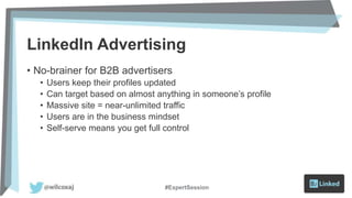 LinkedIn Advertising
• No-brainer for B2B advertisers
• Users keep their profiles updated
• Can target based on almost anything in someone’s profile
• Massive site = near-unlimited traffic
• Users are in the business mindset
• Self-serve means you get full control
#ExpertSession
 