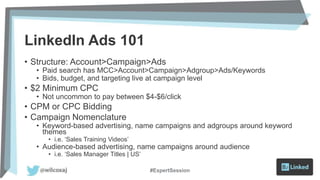 LinkedIn Ads 101
• Structure: Account>Campaign>Ads
• Paid search has MCC>Account>Campaign>Adgroup>Ads/Keywords
• Bids, budget, and targeting live at campaign level
• $2 Minimum CPC
• Not uncommon to pay between $4-$6/click
• CPM or CPC Bidding
• Campaign Nomenclature
• Keyword-based advertising, name campaigns and adgroups around keyword
themes
• i.e. ‘Sales Training Videos’
• Audience-based advertising, name campaigns around audience
• i.e. ‘Sales Manager Titles | US’
#ExpertSession
 