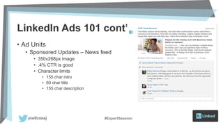 LinkedIn Ads 101 cont’d
• Ad Units
• Sponsored Updates – News feed
• 350x268px image
• .4% CTR is good
• Character limits
• 155 char intro
• 60 char title
• 155 char description
#ExpertSession
 