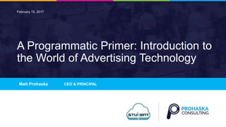 1
A Programmatic Primer: Introduction to
the World of Advertising Technology
Matt Prohaska CEO & PRINCIPAL
February 15, 2017
1
 