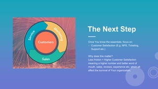 Once You know the essentials, focus on:
- Customer Satisfaction (E.g. NPS, Ticketing,
Support etc.)
Why does this matter?
Less friction = Higher Customer Satisfaction
meaning a higher number and better word of
mouth, sales, reviews, experience etc. which all
affect the survival of Your organization.
The Next Step
 