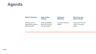 Agenda
Before Starting How to Get
Started
Common
Mistakes
How You can
Reach Goals
What to have in
place before setting
SMART goals.
What are SMART
goals and how do
You get started.
Avoid the common
pitfalls.
Learn how You can
reach Your goals
easier.
 