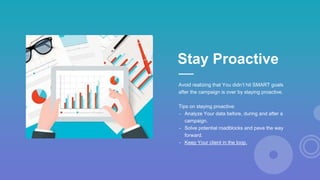 Avoid realizing that You didn’t hit SMART goals
after the campaign is over by staying proactive.
Tips on staying proactive:
- Analyze Your data before, during and after a
campaign.
- Solve potential roadblocks and pave the way
forward.
- Keep Your client in the loop.
Stay Proactive
 