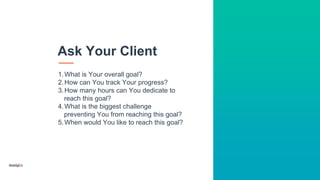 1.What is Your overall goal?
2.How can You track Your progress?
3.How many hours can You dedicate to
reach this goal?
4.What is the biggest challenge
preventing You from reaching this goal?
5.When would You like to reach this goal?
Ask Your Client
 