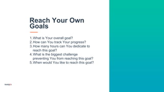 1.What is Your overall goal?
2.How can You track Your progress?
3.How many hours can You dedicate to
reach this goal?
4.What is the biggest challenge
preventing You from reaching this goal?
5.When would You like to reach this goal?
Reach Your Own
Goals
 