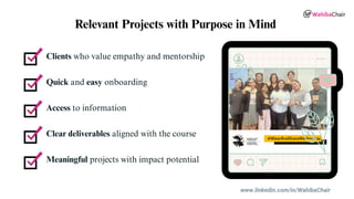 Clients who value empathy and mentorship
Quick and easy onboarding
Access to information
Clear deliverables aligned with the course
Meaningful projects with impact potential
Relevant Projects with Purpose in Mind
www.linkedin.com/in/WahibaChair
 