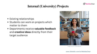 www.linkedin.com/in/WahibaChair
Internal (University) Projects
Existing relationships
Students can work on projects which
matter to them
Departments receive valuable feedback
and creative ideas directly from their
target audience
Image source: UCW Website
 