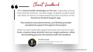 www.linkedin.com/in/WahibaChair
With mental health challenges on the rise—especially among
international students—we were eager to gather student input
and ideas on how to increase awareness and utilization of the
Guard.me Student Support app.
The students were phenomenal, and Wahiba provided
exceptional support throughout the project.
What my team especially appreciated was the chance to gain
fresh, creative ideas directly from our target audience—while
also building genuine connections with the students
Director of Student Affairs and Services
University Canada West
Christine Chan
Client Feedback
 