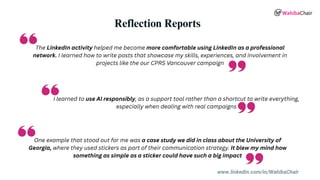 www.linkedin.com/in/WahibaChair
Reflection Reports
The LinkedIn activity helped me become more comfortable using LinkedIn as a professional
network. I learned how to write posts that showcase my skills, experiences, and involvement in
projects like the our CPRS Vancouver campaign
I learned to use AI responsibly, as a support tool rather than a shortcut to write everything,
especially when dealing with real campaigns
One example that stood out for me was a case study we did in class about the University of
Georgia, where they used stickers as part of their communication strategy. It blew my mind how
something as simple as a sticker could have such a big impact
 