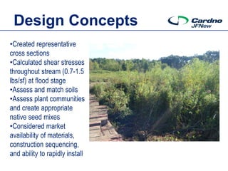 Design Concepts
•Created representative
cross sections
•Calculated shear stresses
throughout stream (0.7-1.5
lbs/sf) at flood stage
•Assess and match soils
•Assess plant communities
and create appropriate
native seed mixes
•Considered market
availability of materials,
construction sequencing,
and ability to rapidly install
 