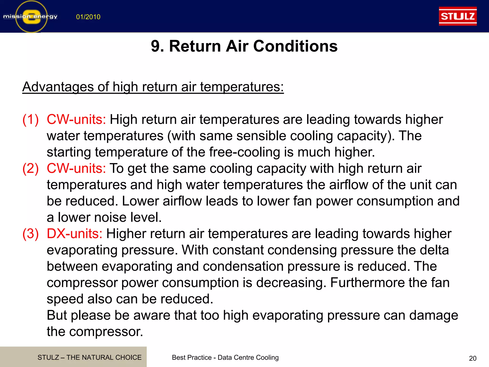 STULZ – THE NATURAL CHOICE
01/2010
Best Practice - Data Centre Cooling 20
Advantages of high return air temperatures:
(1) CW-units: High return air temperatures are leading towards higher
water temperatures (with same sensible cooling capacity). The
starting temperature of the free-cooling is much higher.
(2) CW-units: To get the same cooling capacity with high return air
temperatures and high water temperatures the airflow of the unit can
be reduced. Lower airflow leads to lower fan power consumption and
a lower noise level.
(3) DX-units: Higher return air temperatures are leading towards higher
evaporating pressure. With constant condensing pressure the delta
between evaporating and condensation pressure is reduced. The
compressor power consumption is decreasing. Furthermore the fan
speed also can be reduced.
But please be aware that too high evaporating pressure can damage
the compressor.
9. Return Air Conditions
 