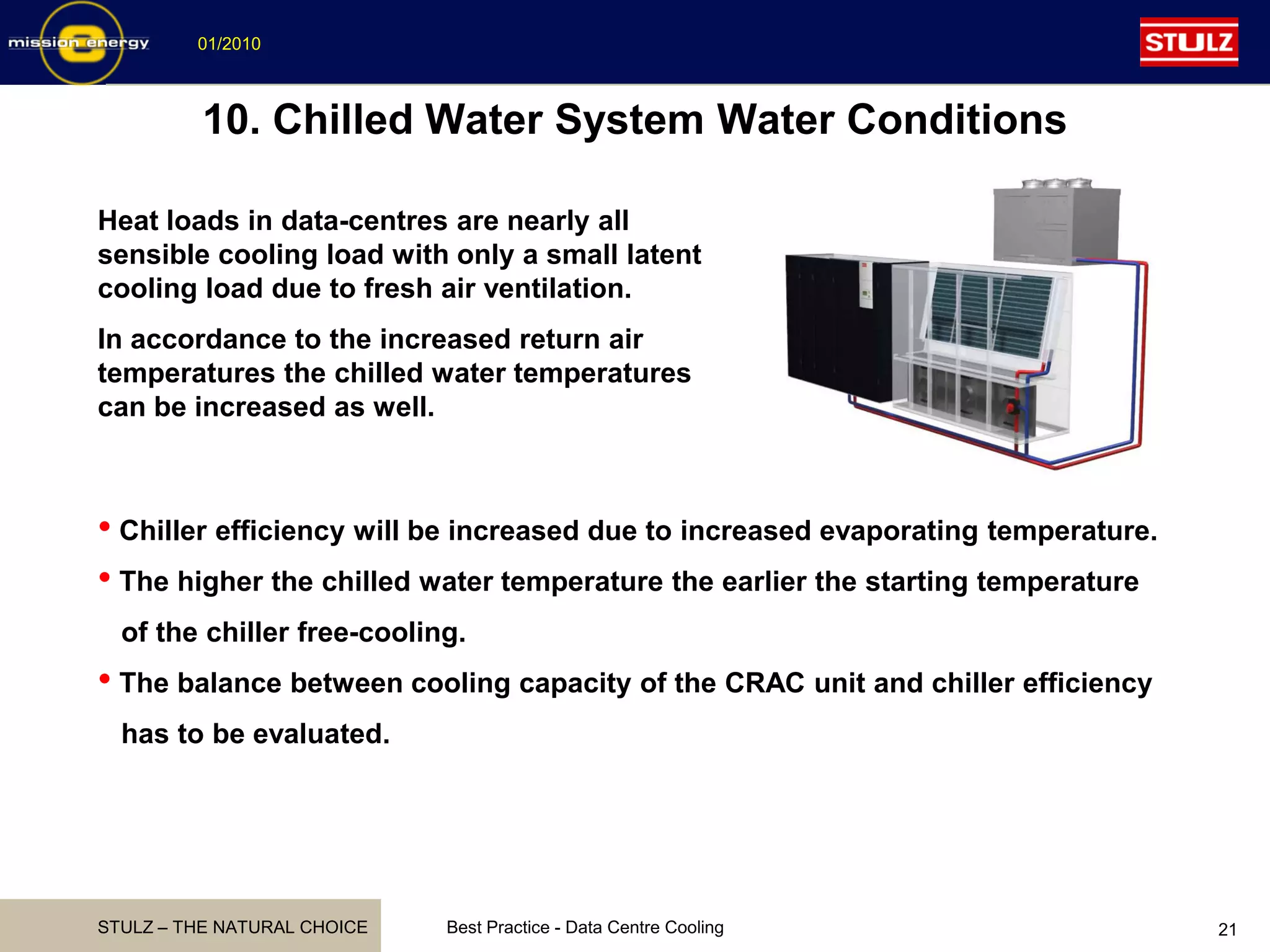STULZ – THE NATURAL CHOICE
01/2010
Best Practice - Data Centre Cooling 21
10. Chilled Water System Water Conditions
Heat loads in data-centres are nearly all
sensible cooling load with only a small latent
cooling load due to fresh air ventilation.
In accordance to the increased return air
temperatures the chilled water temperatures
can be increased as well.
• Chiller efficiency will be increased due to increased evaporating temperature.
• The higher the chilled water temperature the earlier the starting temperature
of the chiller free-cooling.
• The balance between cooling capacity of the CRAC unit and chiller efficiency
has to be evaluated.
 