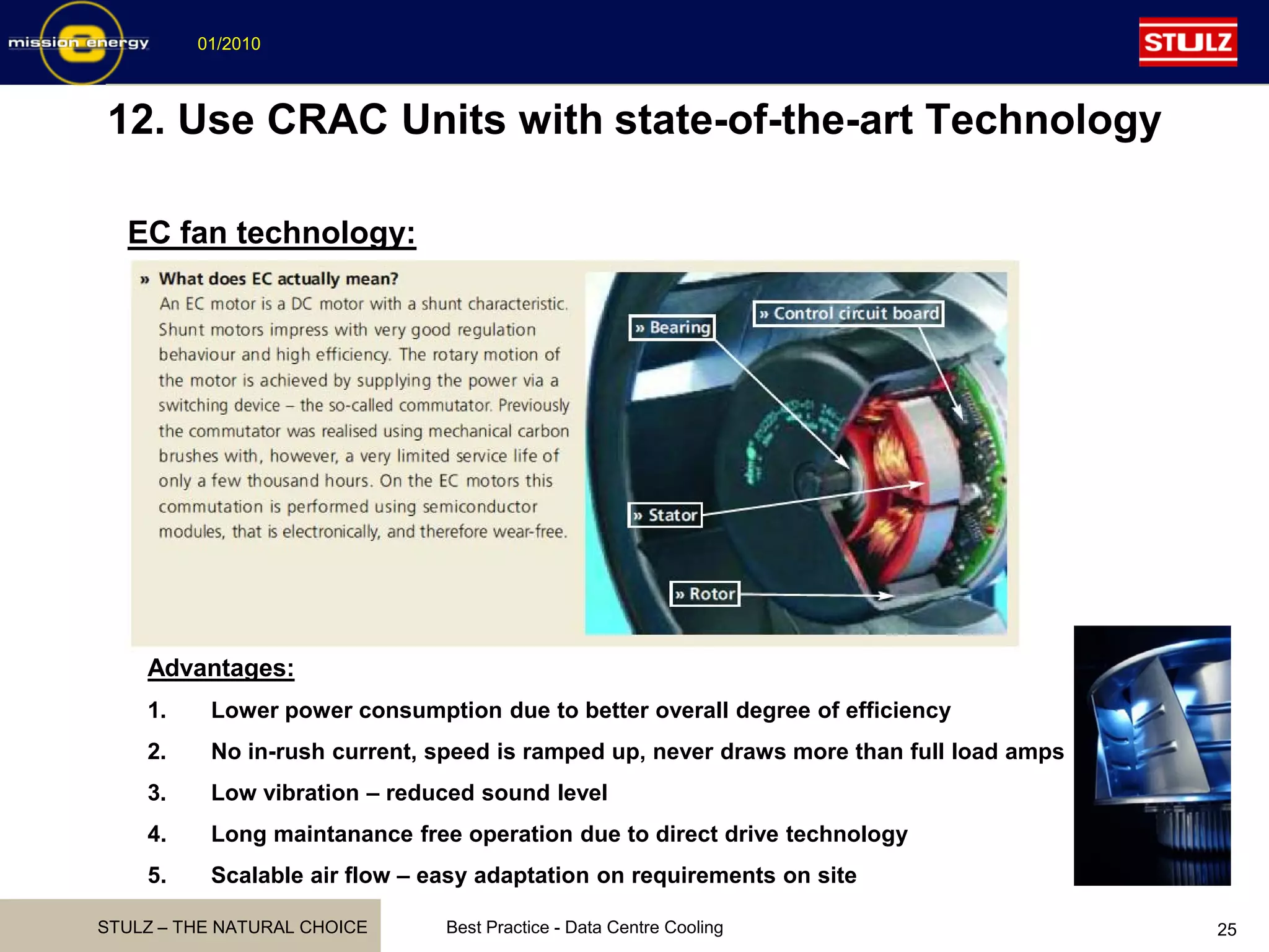 STULZ – THE NATURAL CHOICE
01/2010
Best Practice - Data Centre Cooling 25
12. Use CRAC Units with state-of-the-art Technology
EC fan technology:
Advantages:
1. Lower power consumption due to better overall degree of efficiency
2. No in-rush current, speed is ramped up, never draws more than full load amps
3. Low vibration – reduced sound level
4. Long maintanance free operation due to direct drive technology
5. Scalable air flow – easy adaptation on requirements on site
 