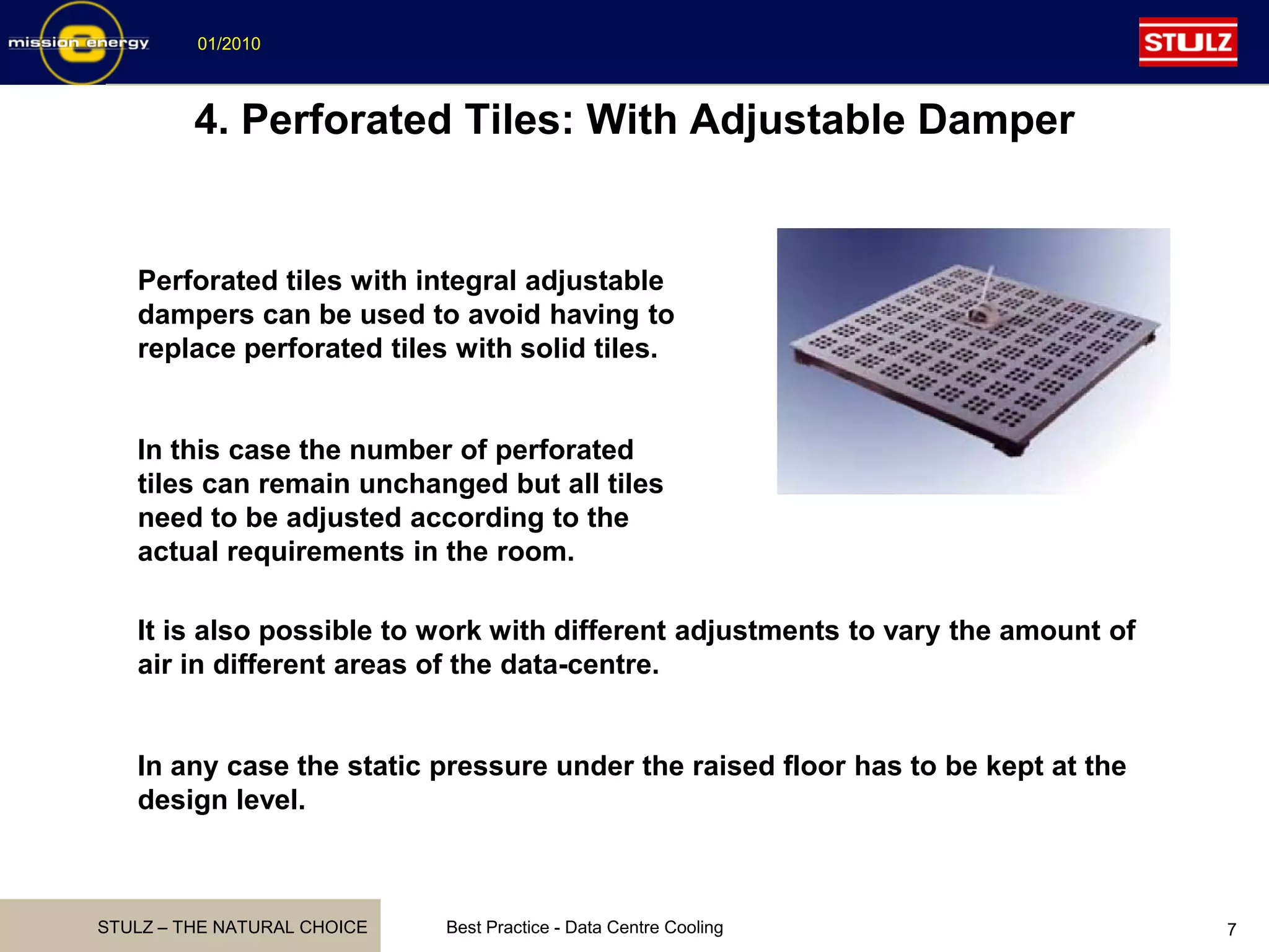 STULZ – THE NATURAL CHOICE
01/2010
Best Practice - Data Centre Cooling 7
4. Perforated Tiles: With Adjustable Damper
Perforated tiles with integral adjustable
dampers can be used to avoid having to
replace perforated tiles with solid tiles.
In this case the number of perforated
tiles can remain unchanged but all tiles
need to be adjusted according to the
actual requirements in the room.
It is also possible to work with different adjustments to vary the amount of
air in different areas of the data-centre.
In any case the static pressure under the raised floor has to be kept at the
design level.
 