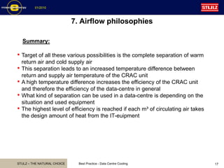 STULZ – THE NATURAL CHOICE
01/2010
Best Practice - Data Centre Cooling 17
7. Airflow philosophies
Summary:
• Target of all these various possibilities is the complete separation of warm
return air and cold supply air
• This separation leads to an increased temperature difference between
return and supply air temperature of the CRAC unit
• A high temperature difference increases the efficiency of the CRAC unit
and therefore the efficiency of the data-centre in general
• What kind of separation can be used in a data-centre is depending on the
situation and used equipment
• The highest level of efficiency is reached if each m³ of circulating air takes
the design amount of heat from the IT-euipment
 