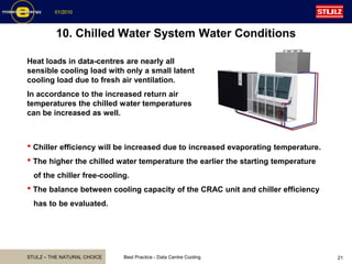 STULZ – THE NATURAL CHOICE
01/2010
Best Practice - Data Centre Cooling 21
10. Chilled Water System Water Conditions
Heat loads in data-centres are nearly all
sensible cooling load with only a small latent
cooling load due to fresh air ventilation.
In accordance to the increased return air
temperatures the chilled water temperatures
can be increased as well.
• Chiller efficiency will be increased due to increased evaporating temperature.
• The higher the chilled water temperature the earlier the starting temperature
of the chiller free-cooling.
• The balance between cooling capacity of the CRAC unit and chiller efficiency
has to be evaluated.
 