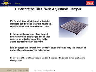 STULZ – THE NATURAL CHOICE
01/2010
Best Practice - Data Centre Cooling 7
4. Perforated Tiles: With Adjustable Damper
Perforated tiles with integral adjustable
dampers can be used to avoid having to
replace perforated tiles with solid tiles.
In this case the number of perforated
tiles can remain unchanged but all tiles
need to be adjusted according to the
actual requirements in the room.
It is also possible to work with different adjustments to vary the amount of
air in different areas of the data-centre.
In any case the static pressure under the raised floor has to be kept at the
design level.
 