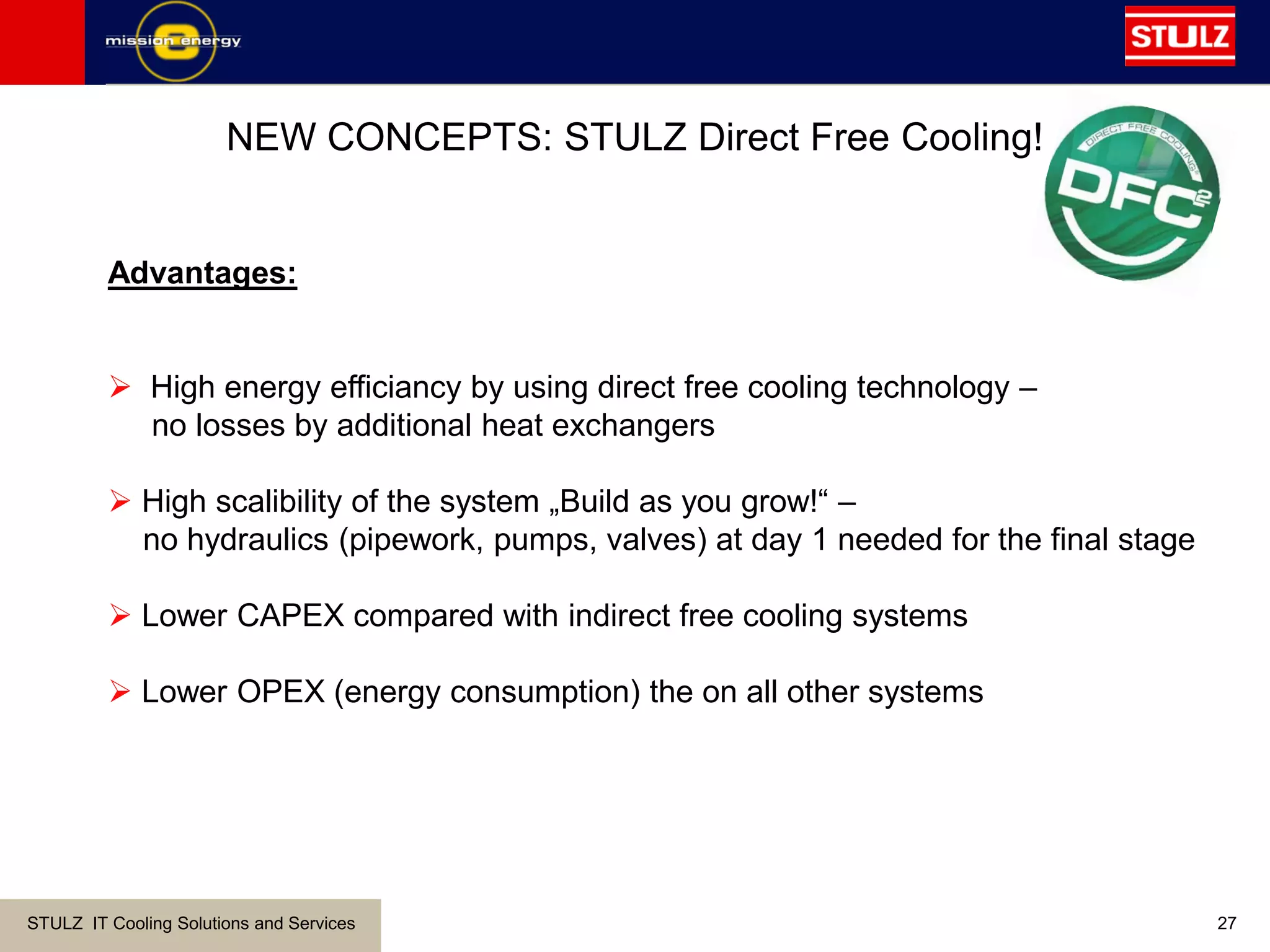 STULZ IT Cooling Solutions and Services 27
NEW CONCEPTS: STULZ Direct Free Cooling!
Advantages:
 High energy efficiancy by using direct free cooling technology –
no losses by additional heat exchangers
 High scalibility of the system „Build as you grow!“ –
no hydraulics (pipework, pumps, valves) at day 1 needed for the final stage
 Lower CAPEX compared with indirect free cooling systems
 Lower OPEX (energy consumption) the on all other systems
 