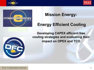 STULZ IT Cooling Solutions and Services 11
Mission Energy:
Energy Efficient Cooling
Developing CAPEX efficient free
cooling strategies and evaluating their
impact on OPEX and TCO
 