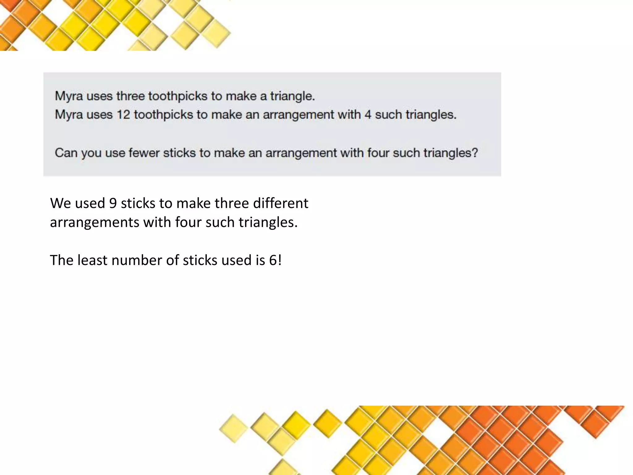 We used 9 sticks to make three different
arrangements with four such triangles.

The least number of sticks used is 6!
 