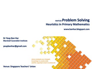 MAP102   Problem Solving
                                   Heuristics in Primary Mathematics
                                                   www.banhar.blogspot.com


Dr Yeap Ban Har
Marshall Cavendish Institute

yeapbanhar@gmail.com




Venue: Singapore Teachers’ Union
 