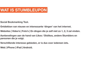 WAT IS STUMBLEUPON

Social Bookmarking Tool.
Ontdekken van nieuwe en interessante dingen van het internet.
Websites | Videos | Fotos | En dingen die je zelf niet zo 1, 2, 3 zal vinden.
Aanbevelingen aan de hand van Likes / Dislikes, andere Stumblers en
personen die je volgt.
Verschillende interesse gebieden, er is dus voor iedereen iets.
Web | iPhone | iPad | Android.
 