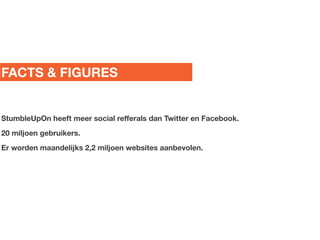 FACTS & FIGURES


StumbleUpOn heeft meer social refferals dan Twitter en Facebook.
20 miljoen gebruikers.
Er worden maandelijks 2,2 miljoen websites aanbevolen.
 