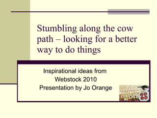 Stumbling along the cow path – looking for a better way to do things Inspirational ideas from  Webstock 2010 Presentation by Jo Orange 