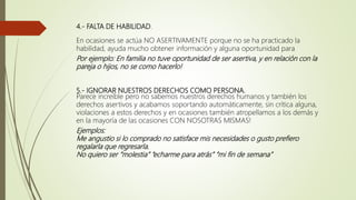 4.- FALTA DE HABILIDAD.
En ocasiones se actúa NO ASERTIVAMENTE porque no se ha practicado la
habilidad, ayuda mucho obtener información y alguna oportunidad para
Por ejemplo: En familia no tuve oportunidad de ser asertiva, y en relación con la
pareja o hijos, no se como hacerlo!
5.- IGNORAR NUESTROS DERECHOS COMO PERSONA.
Parece increíble pero no sabemos nuestros derechos humanos y también los
derechos asertivos y acabamos soportando automáticamente, sin crítica alguna,
violaciones a estos derechos y en ocasiones también atropellamos a los demás y
en la mayoría de las ocasiones CON NOSOTRAS MISMAS!
Ejemplos:
Me angustio si lo comprado no satisface mis necesidades o gusto prefiero
regalarla que regresarla.
No quiero ser “molestia” “echarme para atrás” “mi fin de semana”
 