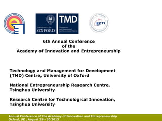 Centre for Applied
Research and
Development in
Business
Globalisation

6th Annual Conference
of the
Academy of Innovation and Entrepreneurship

Technology and Management for Development
(TMD) Centre, University of Oxford
National Entrepreneurship Research Centre,
Tsinghua University
Research Centre for Technological Innovation,
Tsinghua University
Annual Conference of the Academy of Innovation and Entrepreneurship
Oxford, UK , August 29 - 30 2013

Stumbling
Blocks of
Born Globals

 
