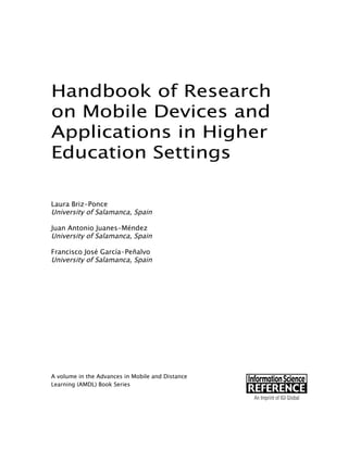 Handbook of Research
on Mobile Devices and
Applications in Higher
Education Settings
Laura Briz-Ponce
University of Salamanca, Spain
Juan Antonio Juanes-Méndez
University of Salamanca, Spain
Francisco José García-Peñalvo
University of Salamanca, Spain
A volume in the Advances in Mobile and Distance
Learning (AMDL) Book Series
 