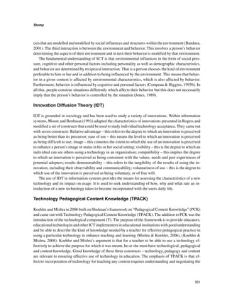 351
Stump
﻿
cies that are modelled and modified by social influences and structures within the environment (Bandura,
2001). The third interaction is between the environment and behavior. This involves a person’s behavior
determining the aspects of their environment and in turn their behavior is modified by that environment.
The fundamental understanding of SCT is that environmental influences in the form of social pres-
sure, cognitive and other personal factors including personality as well as demographic characteristics,
and behavior are determined by reciprocal interaction. That is a person chooses the kind of environment
preferable to him or her and in addition to being influenced by the environment. This means that behav-
ior in a given context is affected by environmental characteristics, which is also affected by behavior.
Furthermore, behavior is influenced by cognitive and personal factors (Compeau  Higgins, 1995b). In
all this, people construe situations differently which affects their behavior but this does not necessarily
imply that the person’s behavior is controlled by the situation (Jones, 1989).
Innovation Diffusion Theory (IDT)
IDT is grounded in sociology and has been used to study a variety of innovations. Within information
systems, Moore and Benbasat (1991) adapted the characteristics of innovations presented in Rogers and
modified a set of constructs that could be used to study individual technology acceptance. They came out
with seven constructs: Relative advantage – this refers to the degree to which an innovation is perceived
as being better than its precursor; ease of use – this means the level to which an innovation is perceived
as being difficult to use; image – this connotes the extent to which the use of an innovation is perceived
to enhance a person’s image or status in his or her social setting; visibility – this is the degree to which an
individual can see others using a technology in an organization; compatibility – this implies the degree
to which an innovation is perceived as being consistent with the values, needs and past experiences of
potential adopters; results demonstrability – this refers to the tangibility of the results of using the in-
novation, including their observability and communicability; voluntariness of use – this is the degree to
which use of the innovation is perceived as being voluntary, or of free will.
The use of IDT in information systems provides the means for assessing the characteristics of a new
technology and its impact on usage. It is used to seek understanding of how, why and what rate an in-
troduction of a new technology takes to become incorporated with the users daily life.
Technology Pedagogical Content Knowledge (TPACK)
Koehler and Mishra in 2006 built on Shulman’s framework on “Pedagogical Content Knowledge” (PCK)
and came out with Technology Pedagogical Content Knowledge (TPACK). The addition to PCK was the
introduction of the technological component (T). The purpose of the framework is to provide educators,
educationaltechnologistandotherICTimplementersineducationalinstitutionswithgoodunderstanding
and be able to describe the kind of knowledge needed by a teacher for effective pedagogical practice in
using a particular technology to enhance teaching and learning (Mishra  Koehler, 2006), (Koehler 
Mishra, 2008). Koehler and Mishra’s argument is that for a teacher to be able to use a technology ef-
fectively to achieve the purpose for which it was meant, he or she must have technological, pedagogical
and content knowledge. Good knowledge of these three constructs – technology, pedagogy and content
are relevant to ensuring effective use of technology in education. The emphasis of TPACK is that ef-
fective incorporation of technology for teaching any content requires understanding and negotiating the
 