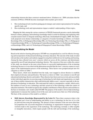 352
Stump
﻿
relationships between the three constructs mentioned above. (Graham et al., 2009) articulates that the
extension of PCK to TPACK becomes meaningful when teachers get to know:
1. 	 How technological tools transform pedagogical strategies and content representations for teaching
specific topic, and
2. 	 How technology tools and representations impact a student’s understanding of these topics.
Mapping the links among the various constructs in TPACK framework presents a mesh relationship
between content, pedagogy and technology knowledge which is useful for defining and explaining what
a teacher needs to know to integrate technology effectively (Archambault  Crippen, 2009). The frame-
work proposed seven distinct relationships or categories of teacher knowledge as follows: (i) Content
Knowledge (CK), (ii) Pedagogical Knowledge (PK), (iii) Technology Knowledge (TK), (iv) Pedagogical
Content Knowledge (PCK), (v) Technological Content Knowledge (TCK), (vi) Technological Pedagogi-
cal Knowledge (TPK), and (vii) Technological Pedagogical Content Knowledge (TPCK).
Conceptualizing the Model
Based on the initial m-learning pilot project, STUMP was conceptualized as a tool for effective leverag-
ing and incorporation of educational technology in tertiary education. The outcome of the study revealed
relevant data as the teachers and students engaged in using their mobile devices for teaching and learning.
Among the data collected were users’ concerns which cut across all the constructs and determinants
espoused by most IS and educational technology theories. The concerns of the users within the context
of this study was deemed as the most critical factors to successful implementation of the m-learning
technology because as it was observed the phenomena unveiled that the users’ concerns connect to every
aspect of the implementation process of the technology. These factors were grouped and put into five
categories as shown in Table 1.
These factors, which were identified from the study, were mapped to eleven theories to establish
their empirical relevance and justification. The factors as shown in Table 1 are common to most IS and
educational technology theories and models. These theories have been used excessively and successfully
in their individual capacities in assessing usage of technology by individuals and organizations, no single
one of them exhibits characteristics that could holistically address users’ concerns especially in the ap-
plication of technology in education. This motivated this study to conceptualize a model, which assess
the readiness of users to use a technology and their actual use of the technology within the context of
education institution. The model recognizes the valuable contributions of these theories and used them as
the basis to formulate a new model called STUMP. The purpose of the model is first to help technology
implementers to measure the readiness level of the users and second assess their use of the technology.
The basis of the constructs of the model is as follows:
•	 Skill, Interest, Knowledge (Represented by the Letter S): These three constructs relate to the
individual user’s level of understanding and ability to use a technology for the love of it or the
joy derived from using the technology. The absence of these elements in the user most often than
not jeopardizes the successful integration of technology in organization irrespective of huge in-
vestment made in the acquisition of the technology. The technology normally is either tangible
or intangible innovations, which require people with the skill and knowledge of the technology
 