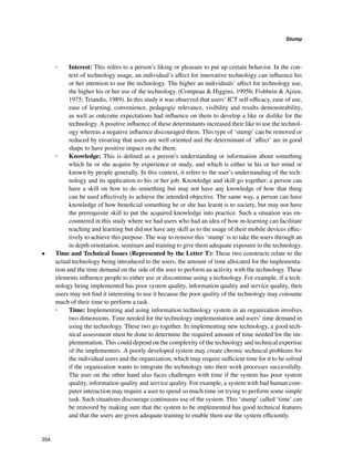 354
Stump
﻿
◦◦ Interest: This refers to a person’s liking or pleasure to put up certain behavior. In the con-
text of technology usage, an individual’s affect for innovative technology can influence his
or her intention to use the technology. The higher an individuals’ affect for technology use,
the higher his or her use of the technology. (Compeau  Higgins, 1995b; Fishbein  Ajzen,
1975; Triandis, 1989). In this study it was observed that users’ ICT self-efficacy, ease of use,
ease of learning, convenience, pedagogic relevance, visibility and results demonstrability,
as well as outcome expectations had influence on them to develop a like or dislike for the
technology. A positive influence of these determinants increased their like to use the technol-
ogy whereas a negative influence discouraged them. This type of ‘stump’ can be removed or
reduced by ensuring that users are well oriented and the determinant of ‘affect’ are in good
shape to have positive impact on the them.
◦◦ Knowledge: This is defined as a person’s understanding or information about something
which he or she acquire by experience or study, and which is either in his or her mind or
known by people generally. In this context, it refers to the user’s understanding of the tech-
nology and its application to his or her job. Knowledge and skill go together; a person can
have a skill on how to do something but may not have any knowledge of how that thing
can be used effectively to achieve the intended objective. The same way, a person can have
knowledge of how beneficial something he or she has learnt is to society, but may not have
the prerequisite skill to put the acquired knowledge into practice. Such a situation was en-
countered in this study where we had users who had an idea of how m-learning can facilitate
teaching and learning but did not have any skill as to the usage of their mobile devices effec-
tively to achieve this purpose. The way to remove this ‘stump’ is to take the users through an
in depth orientation, seminars and training to give them adequate exposure to the technology.
•	 Time and Technical Issues (Represented by the Letter T): These two constructs relate to the
actual technology being introduced to the users, the amount of time allocated for the implementa-
tion and the time demand on the side of the user to perform an activity with the technology. These
elements influence people to either use or discontinue using a technology. For example, if a tech-
nology being implemented has poor system quality, information quality and service quality, then
users may not find it interesting to use it because the poor quality of the technology may consume
much of their time to perform a task.
◦◦ Time: Implementing and using information technology system in an organization involves
two dimensions. Time needed for the technology implementation and users’ time demand in
using the technology. These two go together. In implementing new technology, a good tech-
nical assessment must be done to determine the required amount of time needed for the im-
plementation. This could depend on the complexity of the technology and technical expertise
of the implementers. A poorly developed system may create chronic technical problems for
the individual users and the organization, which may require sufficient time for it to be solved
if the organization wants to integrate the technology into their work processes successfully.
The user on the other hand also faces challenges with time if the system has poor system
quality, information quality and service quality. For example, a system with bad human com-
puter interaction may require a user to spend so much time on trying to perform some simple
task. Such situations discourage continuous use of the system. This ‘stump’ called ‘time’ can
be removed by making sure that the system to be implemented has good technical features
and that the users are given adequate training to enable them use the system efficiently.
 