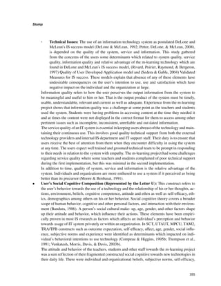 355
Stump
﻿
◦◦ Technical Issues: The use of an information technology system as postulated DeLone and
McLean’s IS success model (DeLone  McLean, 1992; Petter, DeLone,  McLean, 2008),
is depended on the quality of the system, service and information. This study gathered
from the concerns of the users some determinants which related to system quality, service
quality, information quality and relative advantage of the m-learning technology which are
found in DeLone and McLean’s IS success model, (Rivard, Poirier, Raymond,  Bergeron,
1997) Quality of User Developed Application model and (Sedera  Gable, 2004) Validated
Measures for IS success. These models explain that absence of any of these elements have
undesirable consequences on the user’s intention to use, use and satisfaction which have
negative impact on the individual and the organization at large.
Information quality refers to how the user perceives the output information from the system to
be meaningful and useful to him or her. That is the output product of the system must be timely,
usable, understandable, relevant and current as well as adequate. Experience from the m-learning
project shows that information quality was a challenge at some point as the teachers and students
used the system. Students were having problems in accessing content at the time they needed it
and at times the content were not displayed in the correct format for them to access among other
pertinent issues such as incomplete, inconsistent, unreliable and out dated information.
The service quality of an IT system is essential in keeping users abreast of the technology and main-
taining their continuous use. This involves good quality technical support from both the external
technology providers and internal IS department and IT support staff. Their duty is to ensure that
users receive the best of attention from them when they encounter difficulty in using the system
at any time. The users expect well trained and groomed technical team to be prompt in responding
to their needs in relation to the system with empathy. The m-learning project had some challenges
regarding service quality where some teachers and students complained of poor technical support
during the first implementation, but this was minimal in the second implementation.
In addition to time, quality of system, service and information is the relative advantage of the
system. Individuals and organizations are more enthused to use a system if it perceived as being
better than its precursor (Moore  Benbasat, 1991).
•	 User’s Social Cognitive Composition (Represented by the Letter U): This construct refers to
the user’s behavior towards the use of a technology and the relationship of his or her thoughts, ac-
tions, environment, beliefs, cognitive competence, attitude and ethos as well as self-efficacy, eth-
ics, demographics among others on his or her behavior. Social cognitive theory covers a broader
scope of human behavior, cognitive and other personal factors, and interaction with their environ-
ment (Bandura, 1986). A person’s social cultural make- up, age, gender, and other factors shape
up their attitude and behavior, which influence their actions. These elements have been empiri-
cally proven in most IS research as factors which affects an individual’s perception and behavior
towards usage of IT system privately or within an organization. In SCT, UTAUT, MPCU, TAM2,
TRA/TPB constructs such as outcome expectation, self-efficacy, affect, age, gender, social influ-
ence, subjective norms and experience were identified as determinants which impacted on indi-
vidual’s behavioral intentions to use technology (Compeau  Higgins, 1995b; Thompson et al.,
1991; Venkatesh, Morris, Davis,  Davis, 2003b).
The attitude and behavior of the teachers, students and other staff towards the m-learning project
was a sum reflection of their fragmented constructed social cognitive towards new technologies in
their daily life. There were individual and organizational beliefs, subjective norms, self-efficacy,
 
